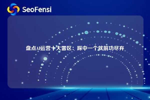 盘点AI运营十大雷区:踩中一个就前功尽弃