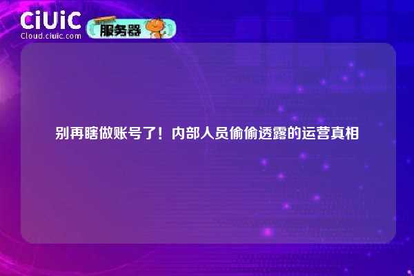别再瞎做账号了！内部人员偷偷透露的运营真相