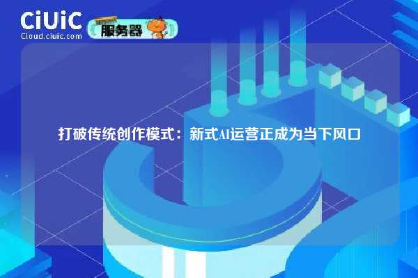 打破传统创作模式:新式AI运营正成为当下风口