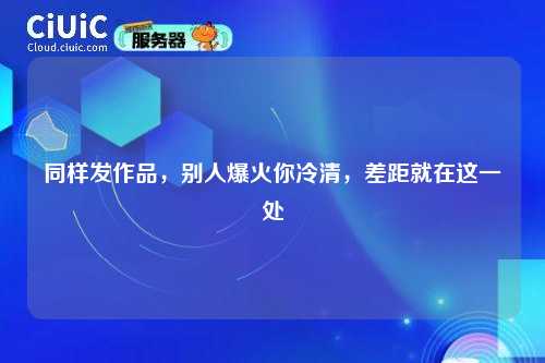 同样发作品，别人爆火你冷清，差距就在这一处
