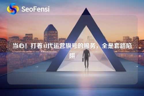 当心!打着AI代运营旗号的服务,全是套路陷阱