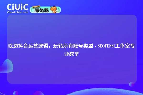 吃透抖音运营逻辑，玩转所有账号类型 - SEOFENSI工作室专业教学