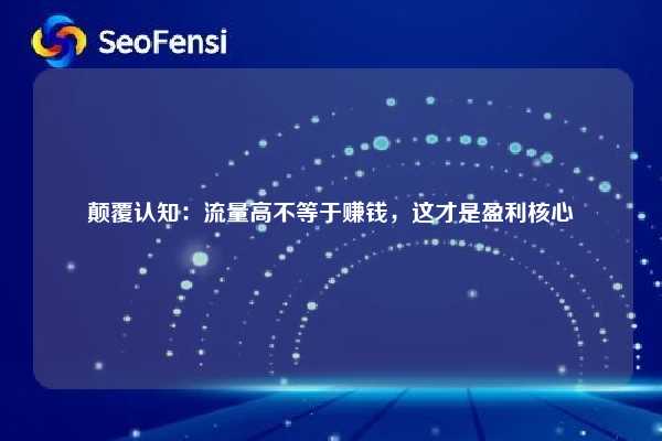 颠覆认知：流量高不等于赚钱，这才是盈利核心