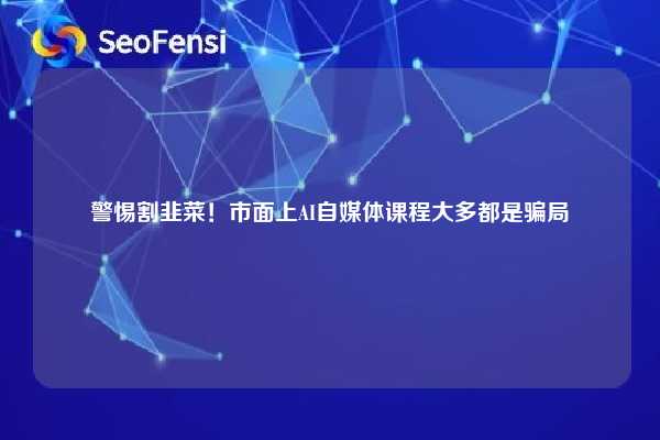 警惕割韭菜！市面上AI自媒体课程大多都是骗局