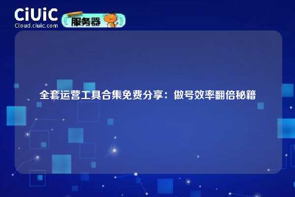 全套运营工具合集免费分享：做号效率翻倍秘籍