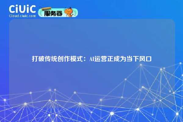 打破传统创作模式：AI运营正成为当下风口