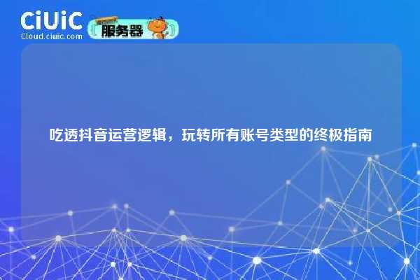 吃透抖音运营逻辑，玩转所有账号类型的终极指南