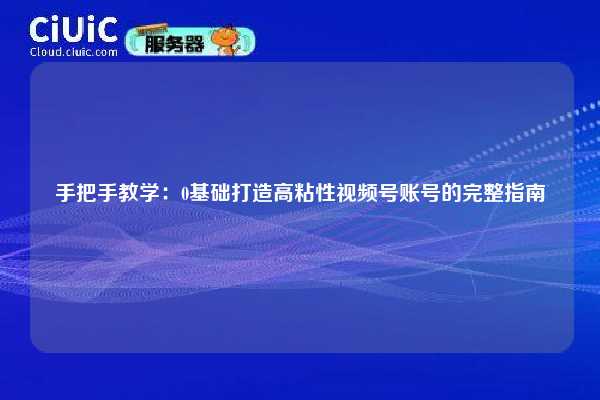 手把手教学：0基础打造高粘性视频号账号的完整指南