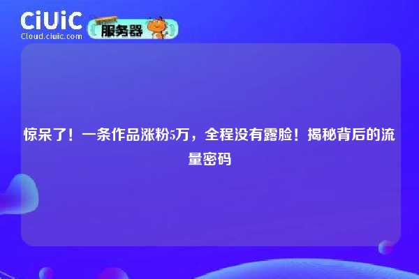 惊呆了！一条作品涨粉5万，全程没有露脸！揭秘背后的流量密码