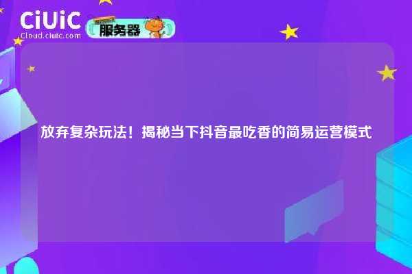 放弃复杂玩法！揭秘当下抖音最吃香的简易运营模式
