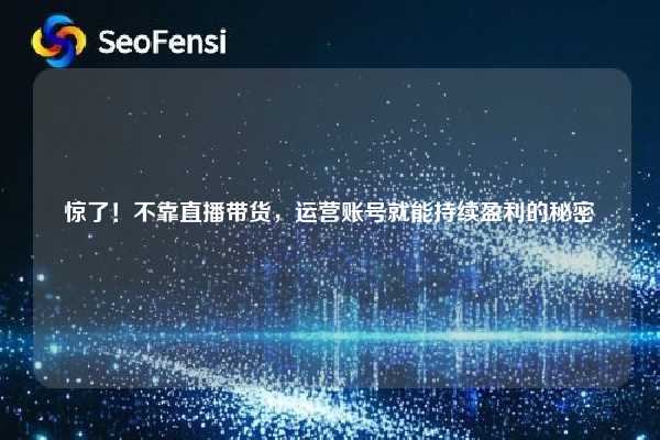 惊了！不靠直播带货，运营账号就能持续盈利的秘密