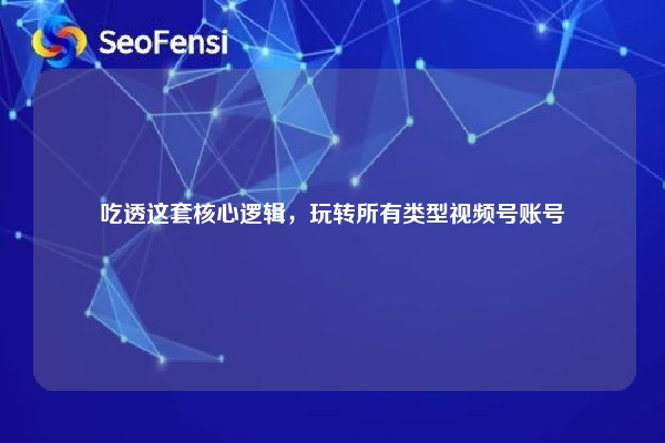 吃透这套核心逻辑，玩转所有类型视频号账号