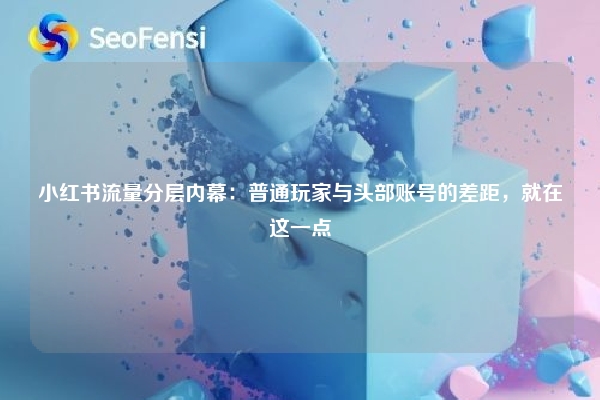 小红书流量分层内幕：普通玩家与头部账号的差距，就在这一点