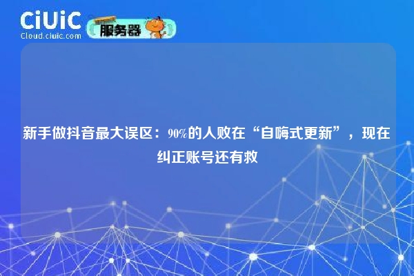 新手做抖音最大误区：90%的人败在“自嗨式更新”，现在纠正账号还有救