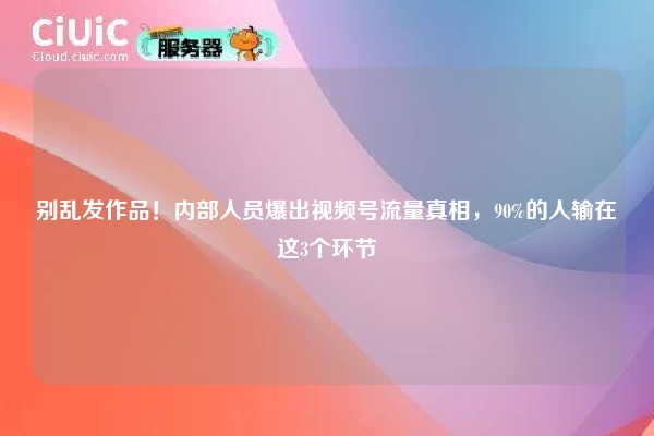 别乱发作品！内部人员爆出视频号流量真相，90%的人输在这3个环节