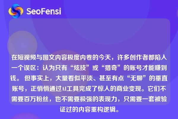 详细阅读:在短视频与图文内容极度内卷的今天,许多创作者都陷入一个误区:认为只有“炫技”或“猎奇”的账号才能赚到钱。 但事实上,大量看似平淡、甚至有点“无聊”的垂直账号,正悄悄通过AI工具完成了惊人的商业变现。它们不需要百万粉丝,也不需要极强的表现力,只需要一套被验证过的内容重构逻辑。 在短视频与图文内容极度内卷的今天,许多创作者都陷入一个误区:认为只有“炫技”或“猎奇”的账号才能赚到钱。 但事实上,大量看似平淡、甚至有点“无聊”的垂直账号,正悄悄通过AI工具完成了惊人的商业变现。它们不需要百万粉丝,也不需要极强的表现力,只需要一套被验证过的内容重构逻辑。